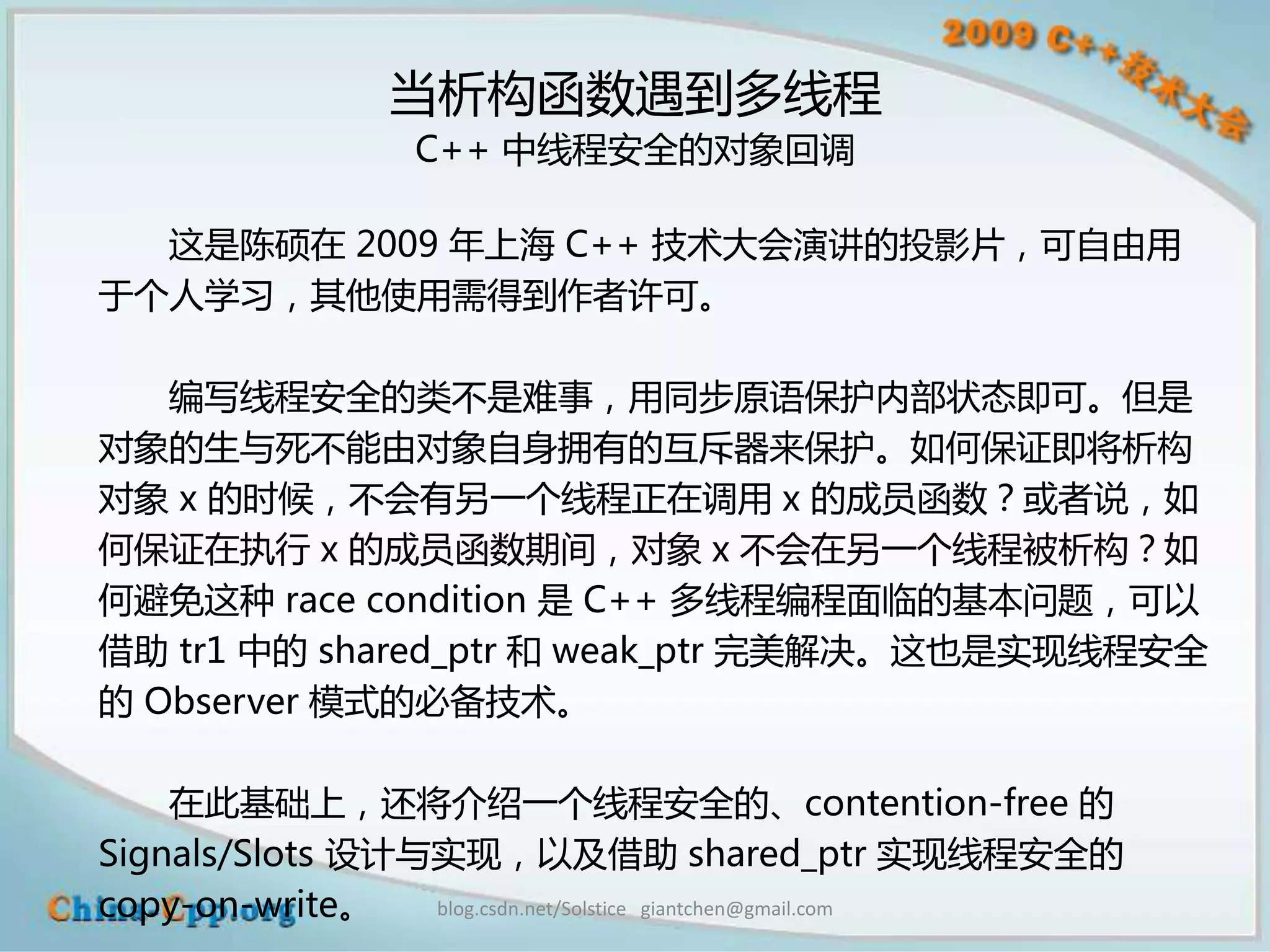 当析构函数遇到多线程
                  C++ 中线程安全的对象回调

  这是陈硕在 2009 年上海 C++ 技术大会演讲的投影片，可自由用
于个人学习，其他使用需得到作者许可。

   编写线程安全的类不是难事，用同步原语保护内部状态即可。但是
对象的生与死不能由对象自身拥有的互斥器来保护。如何保证即将析构
对象 x 的时候，不会有另一个线程正在调用 x 的成员函数？或者说，如
何保证在执行 x 的成员函数期间，对象 x 不会在另一个线程被析构？如
何避免这种 race condition 是 C++ 多线程编程面临的基本问题，可以
借助 tr1 中的 shared_ptr 和 weak_ptr 完美解决。这也是实现线程安全
的 Observer 模式的必备技术。

    在此基础上，还将介绍一个线程安全的、contention-free 的
Signals/Slots 设计与实现，以及借助 shared_ptr 实现线程安全的
copy-on-write。   blog.csdn.net/Solstice giantchen@gmail.com
 