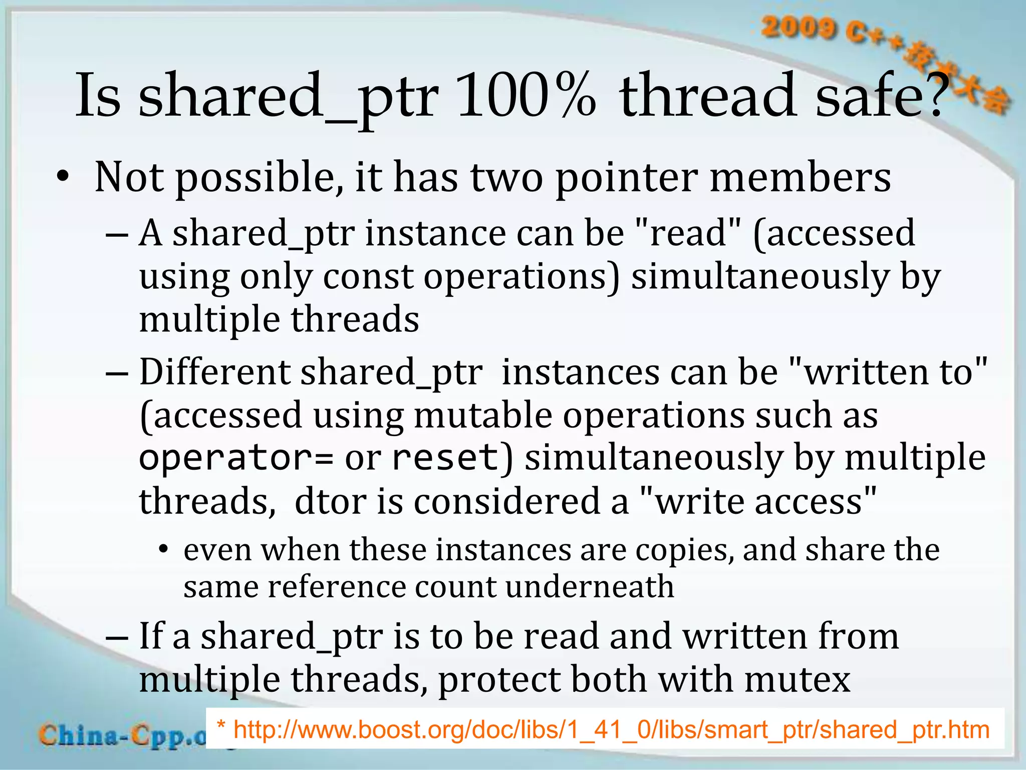 Is shared_ptr 100% thread safe?
• Not possible, it has two pointer members
  – A shared_ptr instance can be "read" (accessed
    using only const operations) simultaneously by
    multiple threads
  – Different shared_ptr instances can be "written to"
    (accessed using mutable operations such as
    operator= or reset) simultaneously by multiple
    threads, dtor is considered a "write access"
     • even when these instances are copies, and share the
       same reference count underneath
  – If a shared_ptr is to be read and written from
    multiple threads, protect both with mutex
        * http://www.boost.org/doc/libs/1_41_0/libs/smart_ptr/shared_ptr.htm
                    blog.csdn.net/Solstice giantchen@gmail.com           30
 