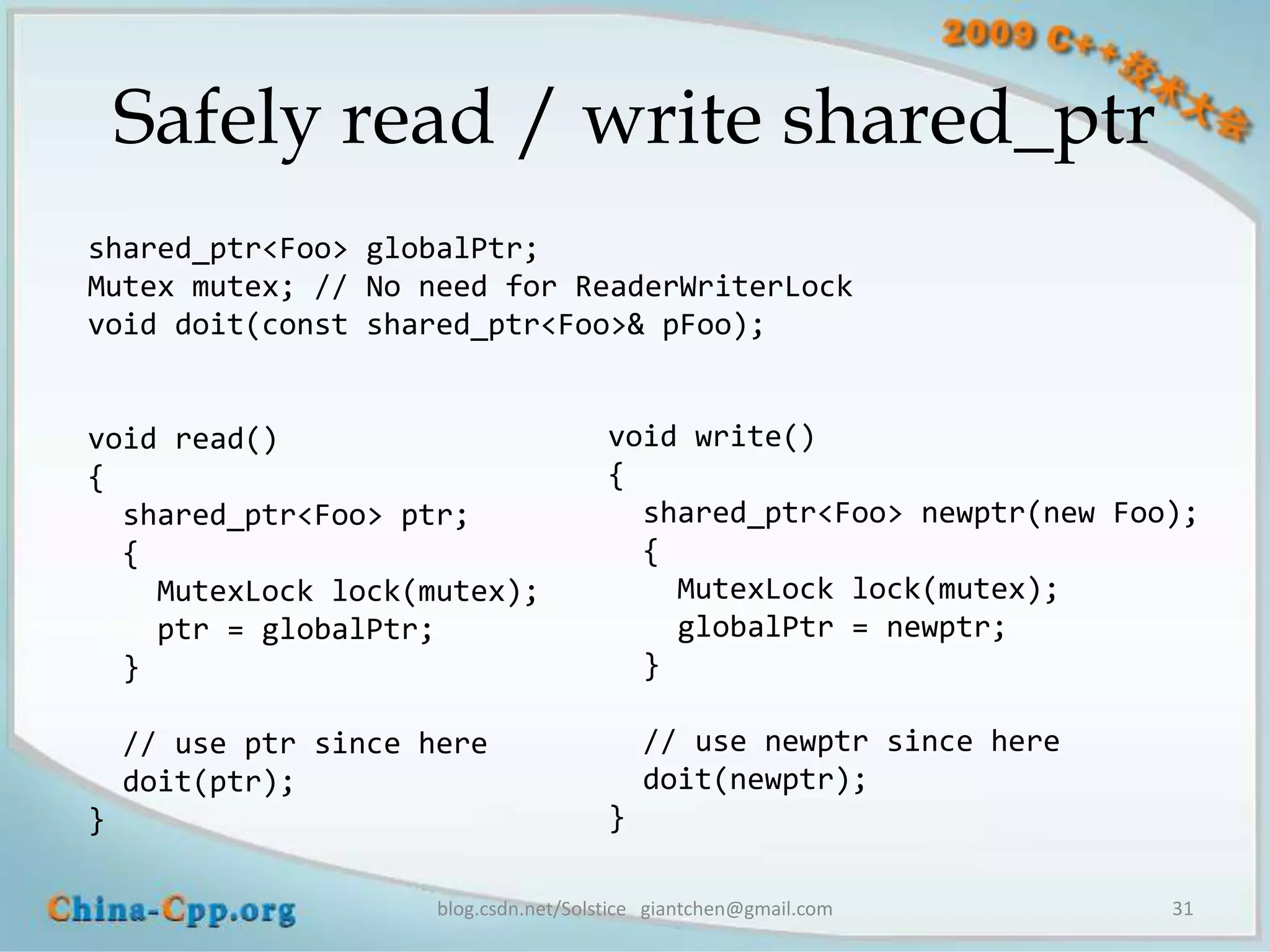 Safely read / write shared_ptr
shared_ptr<Foo> globalPtr;
Mutex mutex; // No need for ReaderWriterLock
void doit(const shared_ptr<Foo>& pFoo);


void read()                             void write()
{                                       {
  shared_ptr<Foo> ptr;                    shared_ptr<Foo> newptr(new Foo);
  {                                       {
    MutexLock lock(mutex);                  MutexLock lock(mutex);
    ptr = globalPtr;                        globalPtr = newptr;
  }                                       }

    // use ptr since here                   // use newptr since here
    doit(ptr);                              doit(newptr);
}                                       }

                      blog.csdn.net/Solstice giantchen@gmail.com        31
 