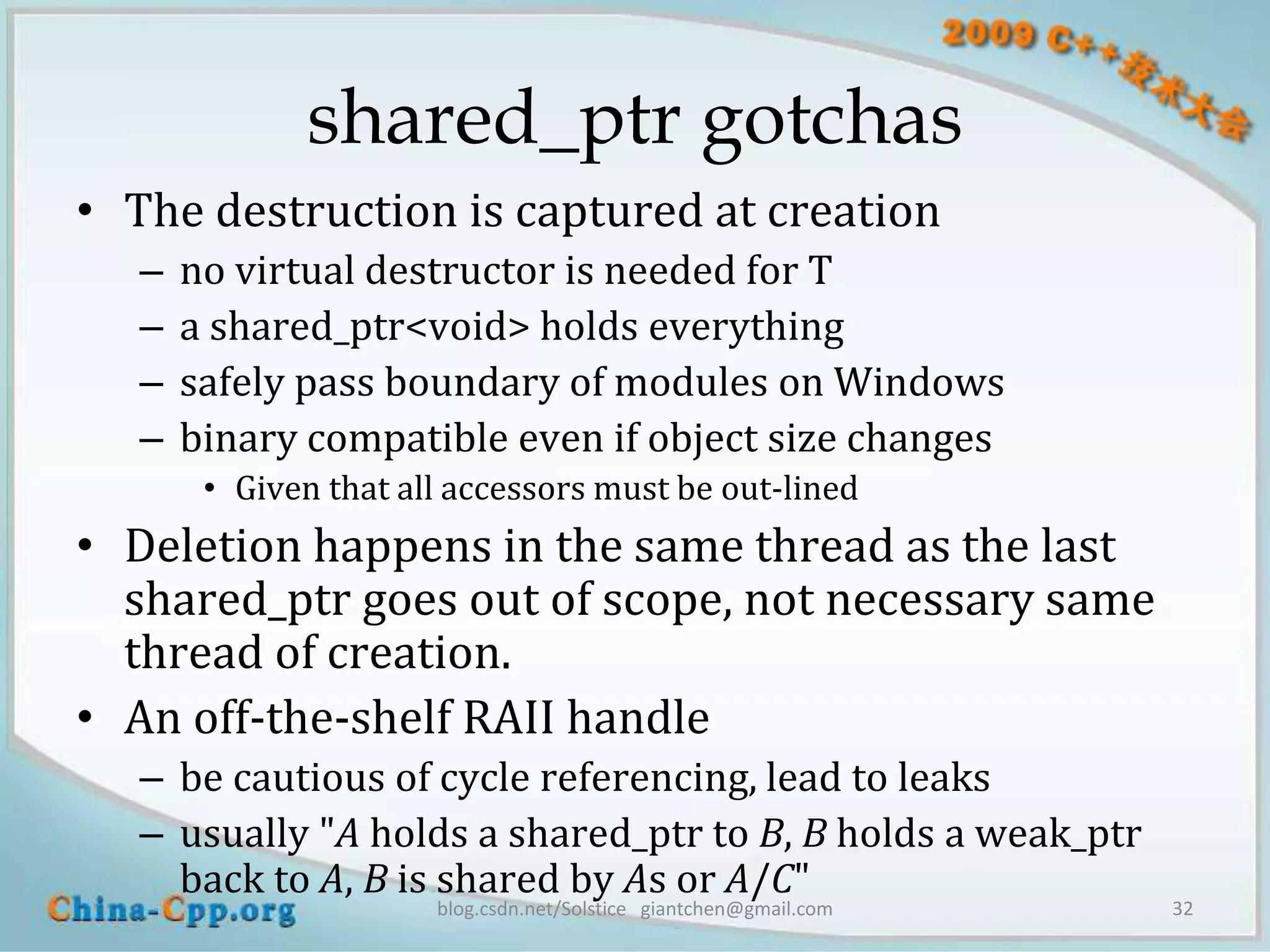 shared_ptr gotchas
• The destruction is captured at creation
   –   no virtual destructor is needed for T
   –   a shared_ptr<void> holds everything
   –   safely pass boundary of modules on Windows
   –   binary compatible even if object size changes
        • Given that all accessors must be out-lined
• Deletion happens in the same thread as the last
  shared_ptr goes out of scope, not necessary same
  thread of creation.
• An off-the-shelf RAII handle
   – be cautious of cycle referencing, lead to leaks
   – usually "A holds a shared_ptr to B, B holds a weak_ptr
     back to A, B is shared by As or A/C"
                       blog.csdn.net/Solstice giantchen@gmail.com   32
 