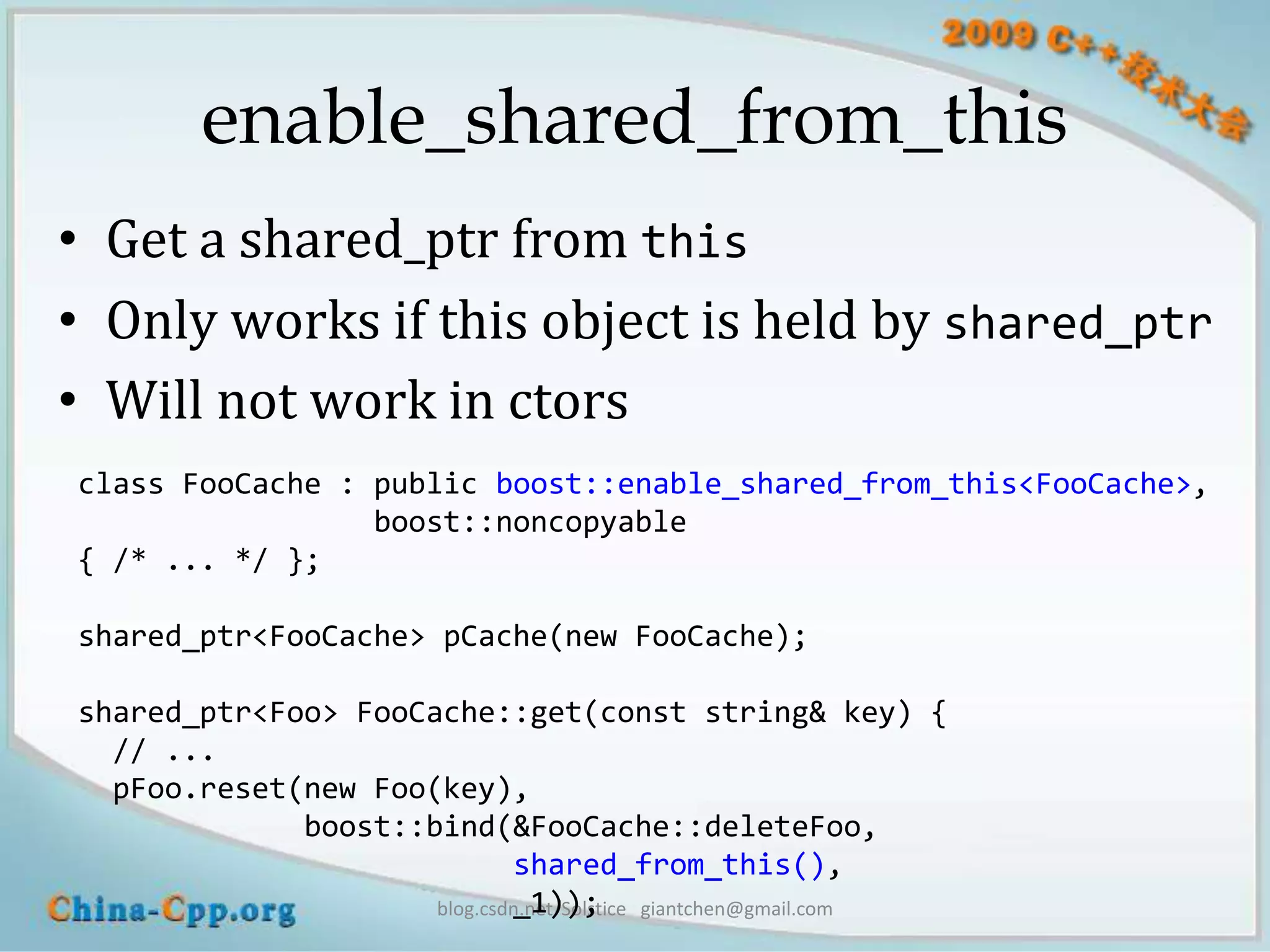 enable_shared_from_this
• Get a shared_ptr from this
• Only works if this object is held by shared_ptr
• Will not work in ctors
class FooCache : public boost::enable_shared_from_this<FooCache>,
                 boost::noncopyable
{ /* ... */ };

shared_ptr<FooCache> pCache(new FooCache);

shared_ptr<Foo> FooCache::get(const string& key) {
  // ...
  pFoo.reset(new Foo(key),
             boost::bind(&FooCache::deleteFoo,
                             shared_from_this(),
                             _1));
                     blog.csdn.net/Solstice giantchen@gmail.com
 