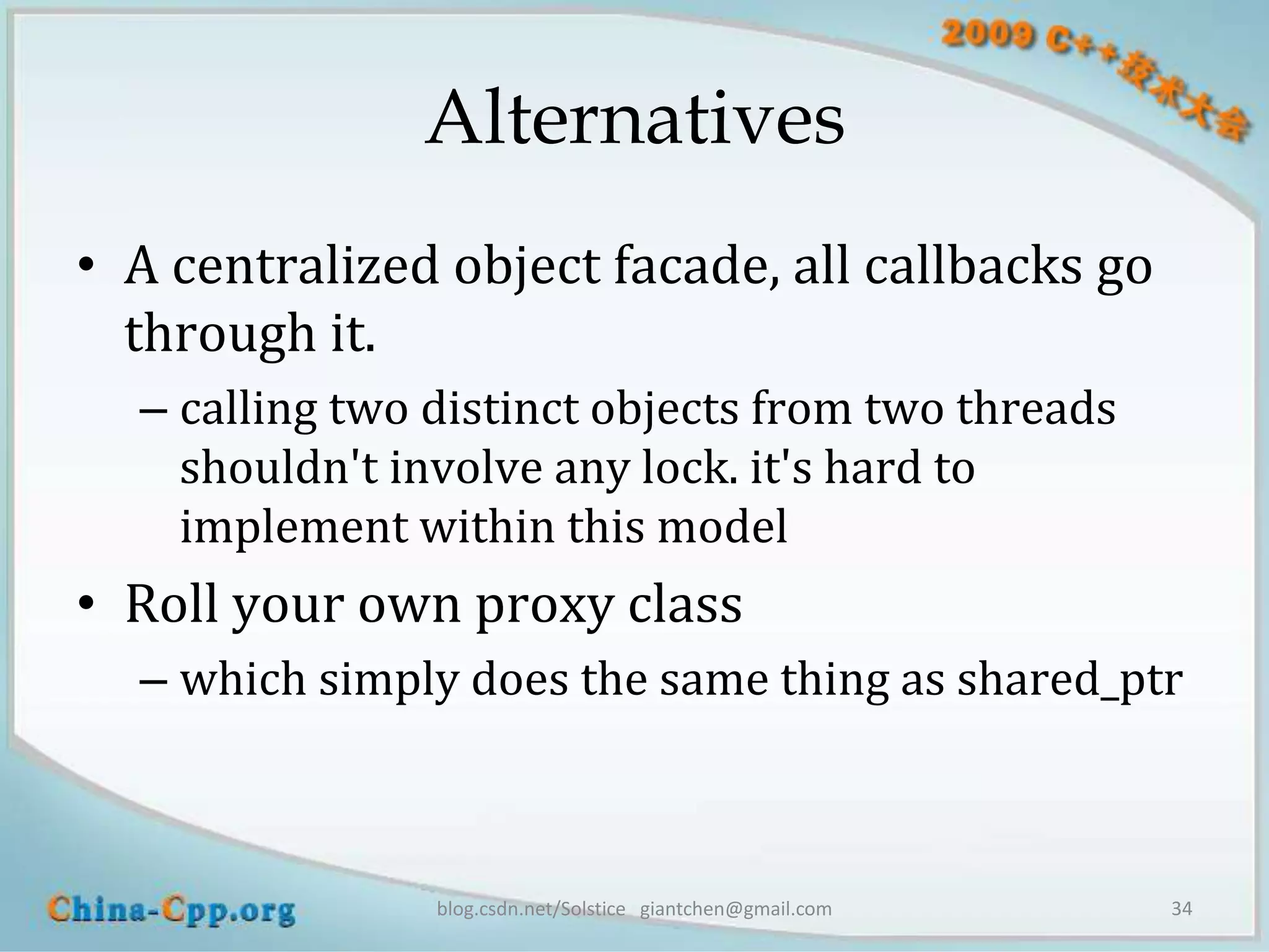 Alternatives
• A centralized object facade, all callbacks go
  through it.
  – calling two distinct objects from two threads
    shouldn't involve any lock. it's hard to
    implement within this model
• Roll your own proxy class
  – which simply does the same thing as shared_ptr



                blog.csdn.net/Solstice giantchen@gmail.com   34
 