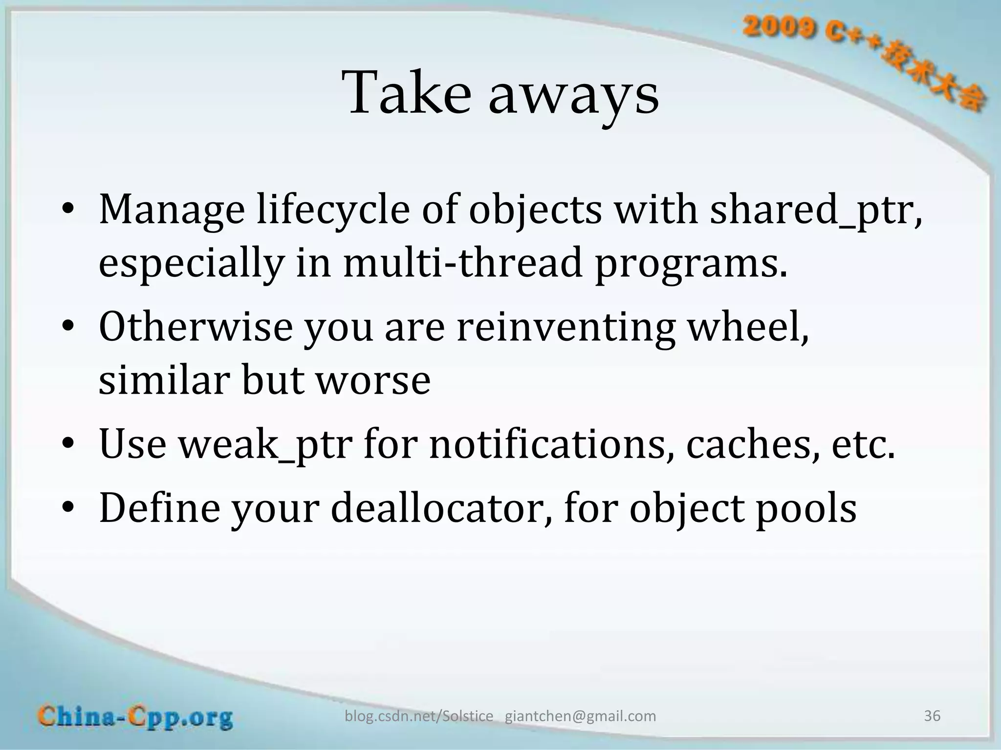 Take aways
• Manage lifecycle of objects with shared_ptr,
  especially in multi-thread programs.
• Otherwise you are reinventing wheel,
  similar but worse
• Use weak_ptr for notifications, caches, etc.
• Define your deallocator, for object pools



               blog.csdn.net/Solstice giantchen@gmail.com   36
 