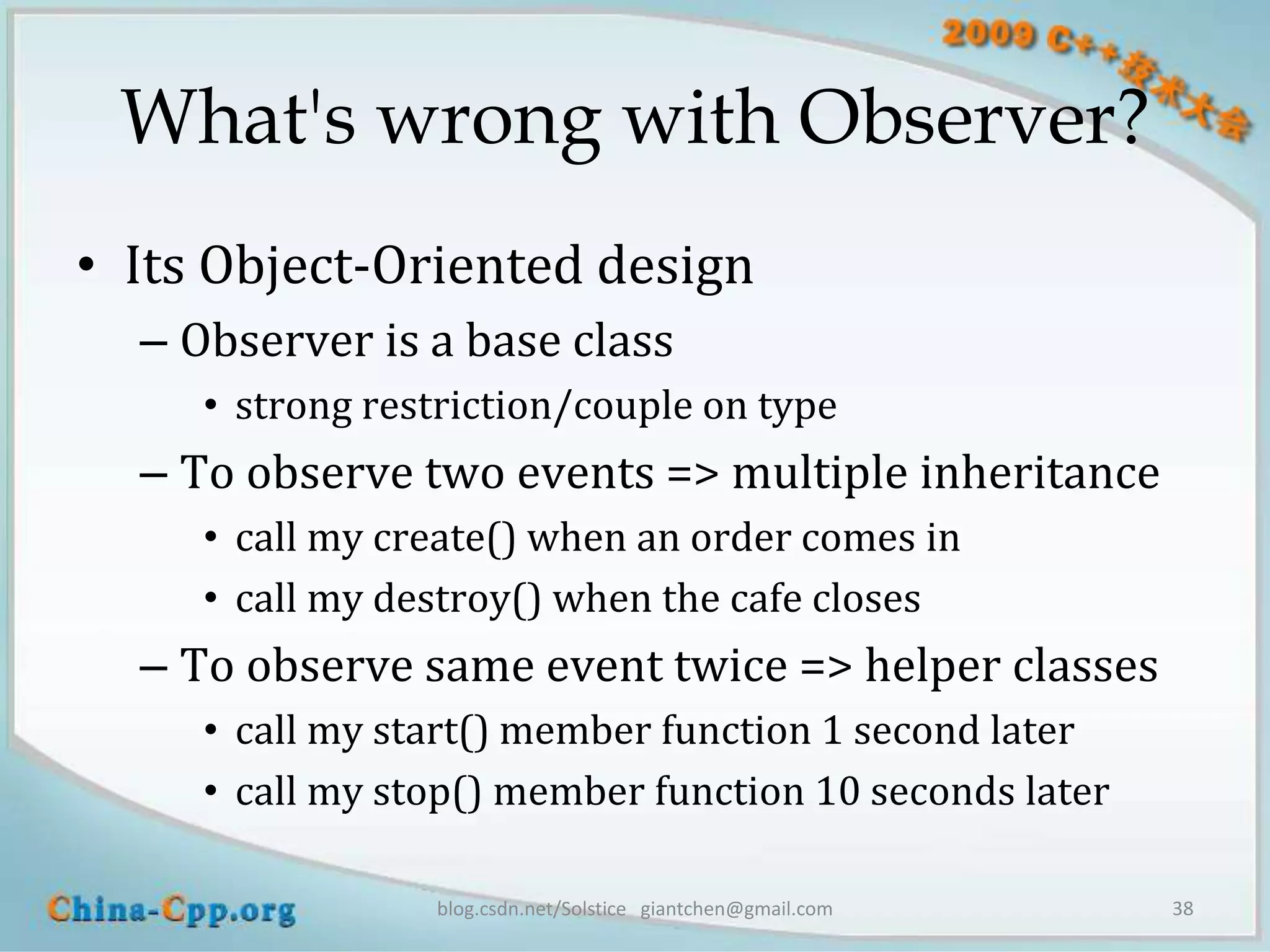 What's wrong with Observer?
• Its Object-Oriented design
  – Observer is a base class
     • strong restriction/couple on type
  – To observe two events => multiple inheritance
     • call my create() when an order comes in
     • call my destroy() when the cafe closes
  – To observe same event twice => helper classes
     • call my start() member function 1 second later
     • call my stop() member function 10 seconds later

                 blog.csdn.net/Solstice giantchen@gmail.com   38
 