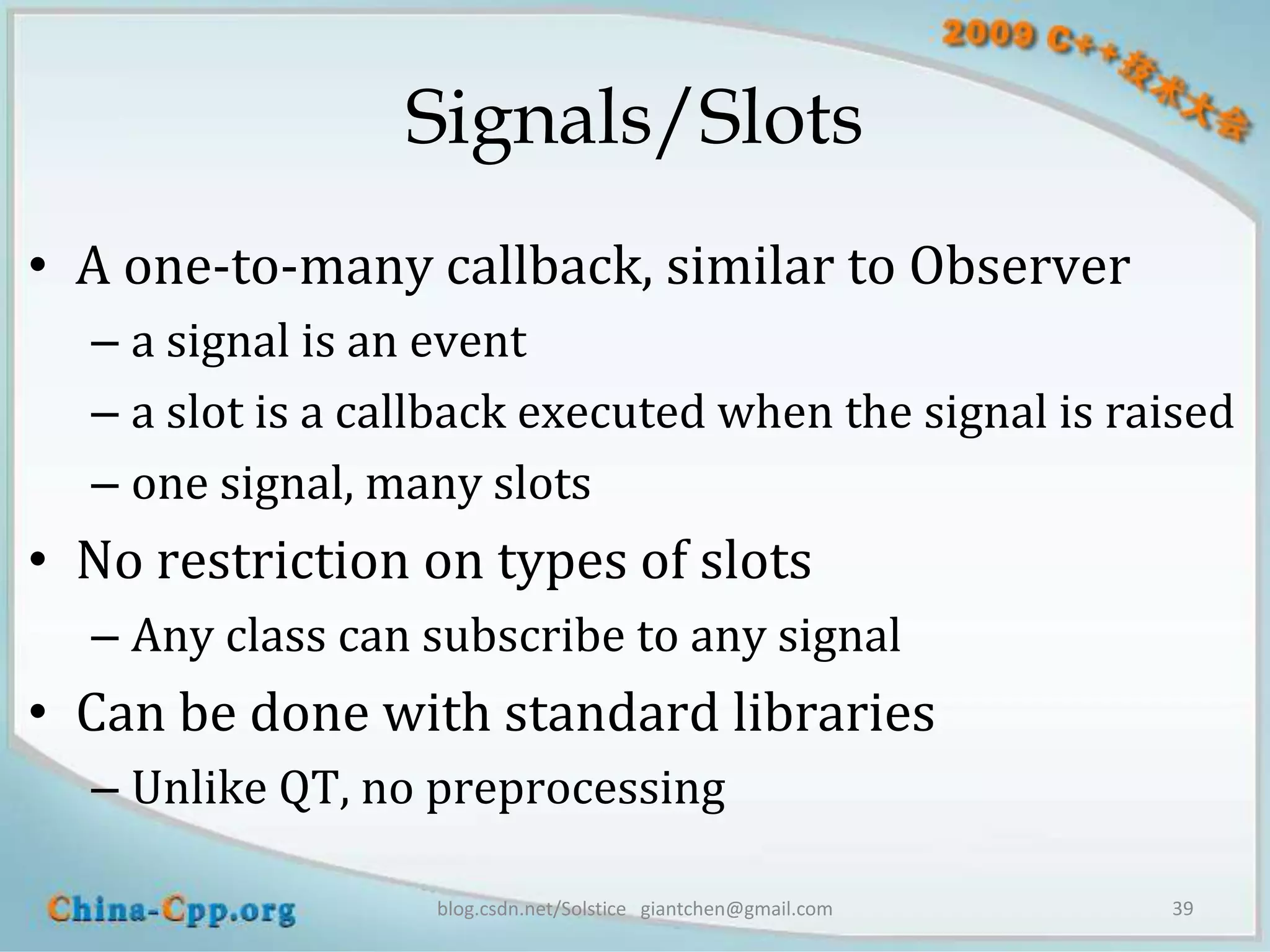 Signals/Slots
• A one-to-many callback, similar to Observer
  – a signal is an event
  – a slot is a callback executed when the signal is raised
  – one signal, many slots
• No restriction on types of slots
  – Any class can subscribe to any signal
• Can be done with standard libraries
  – Unlike QT, no preprocessing

                   blog.csdn.net/Solstice giantchen@gmail.com   39
 
