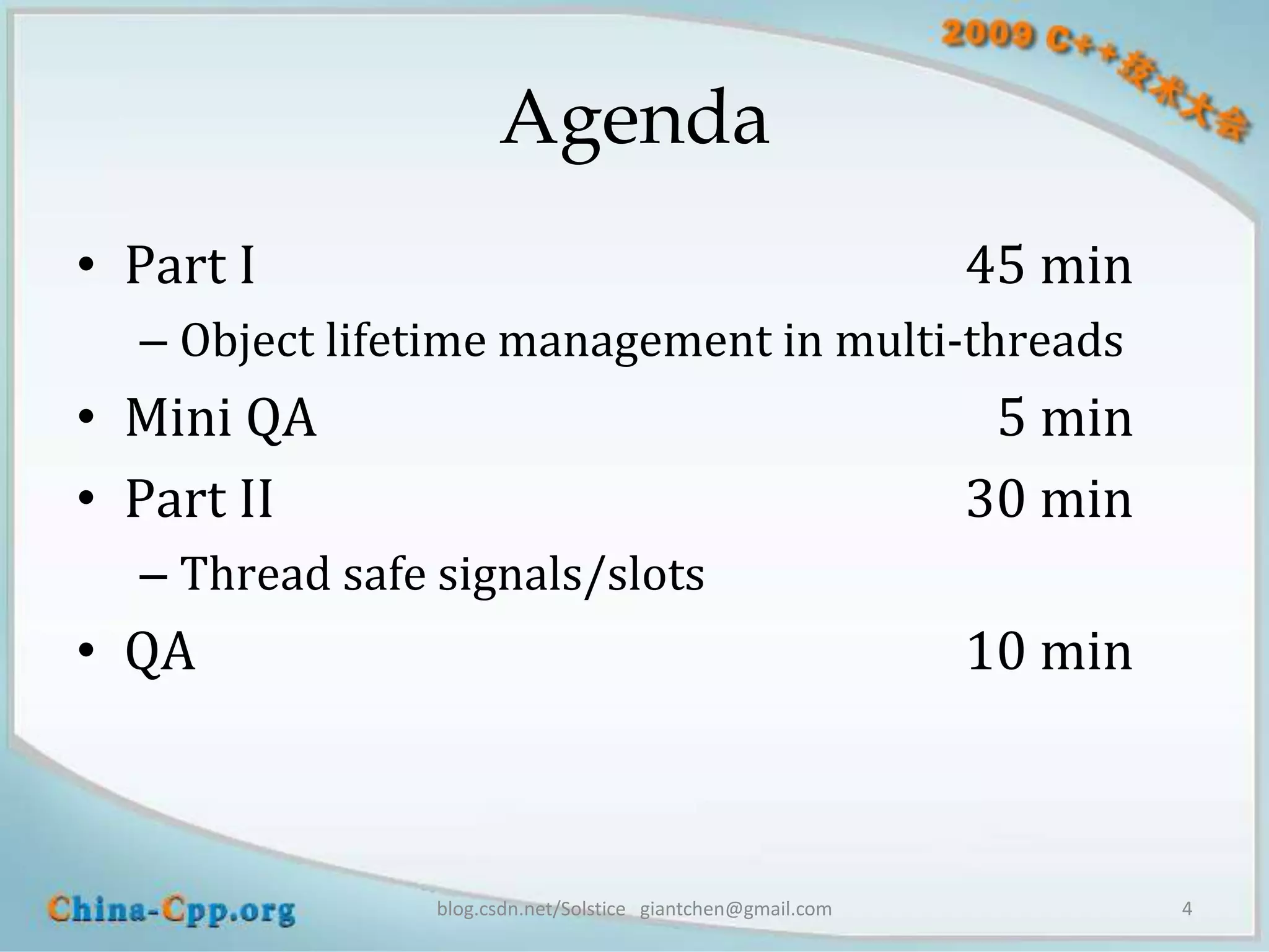 Agenda
• Part I                                                     45 min
  – Object lifetime management in multi-threads
• Mini QA                                                     5 min
• Part II                                                    30 min
  – Thread safe signals/slots
• QA                                                         10 min



                blog.csdn.net/Solstice giantchen@gmail.com            4
 