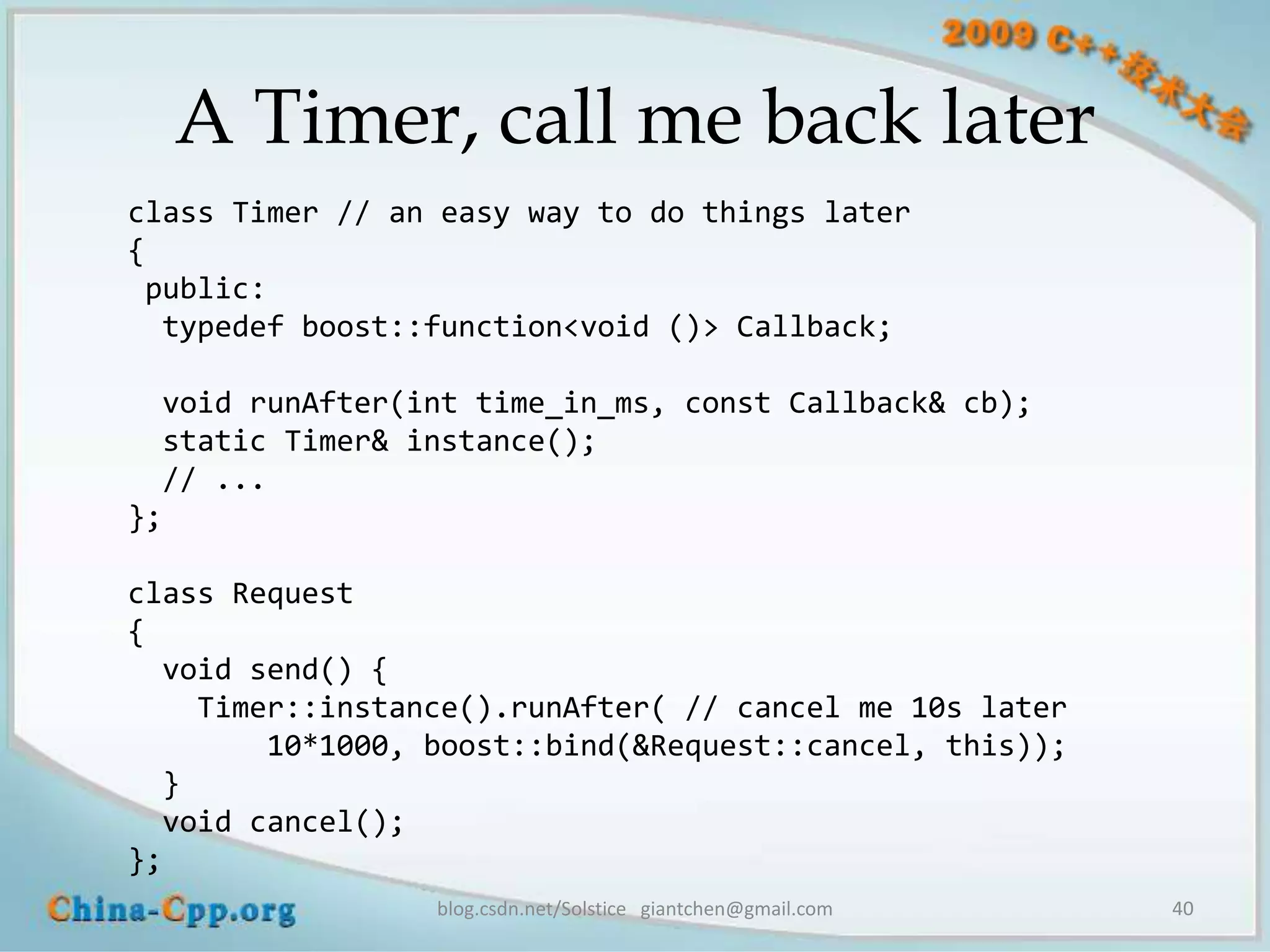 A Timer, call me back later
class Timer // an easy way to do things later
{
 public:
  typedef boost::function<void ()> Callback;

  void runAfter(int time_in_ms, const Callback& cb);
  static Timer& instance();
  // ...
};

class Request
{
  void send() {
    Timer::instance().runAfter( // cancel me 10s later
        10*1000, boost::bind(&Request::cancel, this));
  }
  void cancel();
};
                 blog.csdn.net/Solstice giantchen@gmail.com   40
 