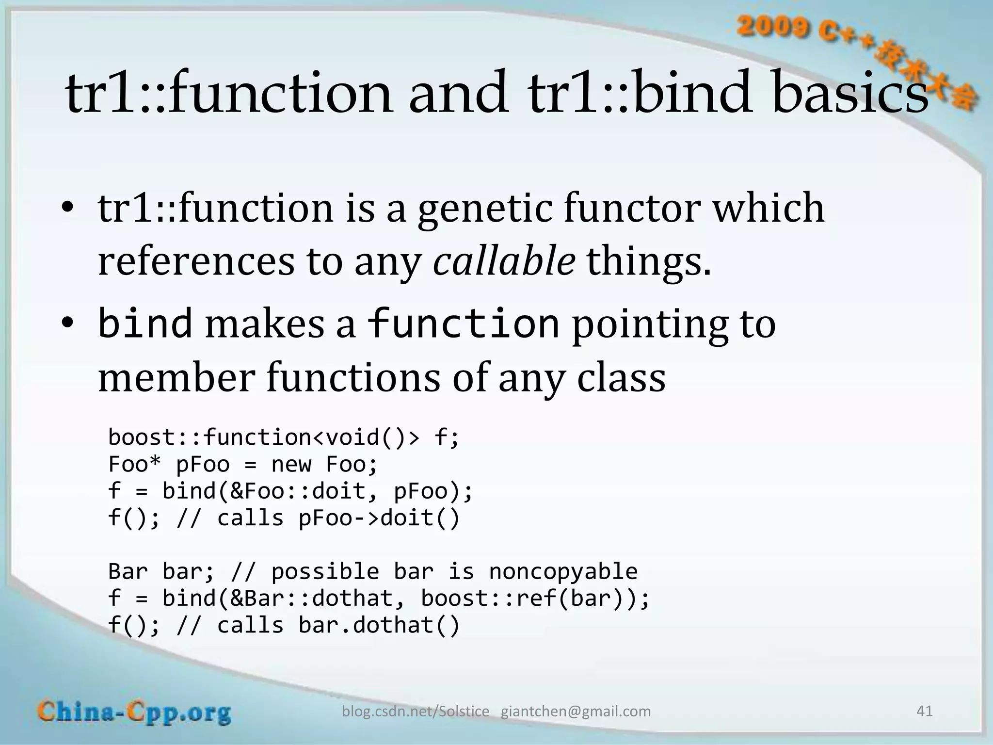 tr1::function and tr1::bind basics
• tr1::function is a genetic functor which
  references to any callable things.
• bind makes a function pointing to
  member functions of any class
  boost::function<void()> f;
  Foo* pFoo = new Foo;
  f = bind(&Foo::doit, pFoo);
  f(); // calls pFoo->doit()

  Bar bar; // possible bar is noncopyable
  f = bind(&Bar::dothat, boost::ref(bar));
  f(); // calls bar.dothat()


                   blog.csdn.net/Solstice giantchen@gmail.com   41
 