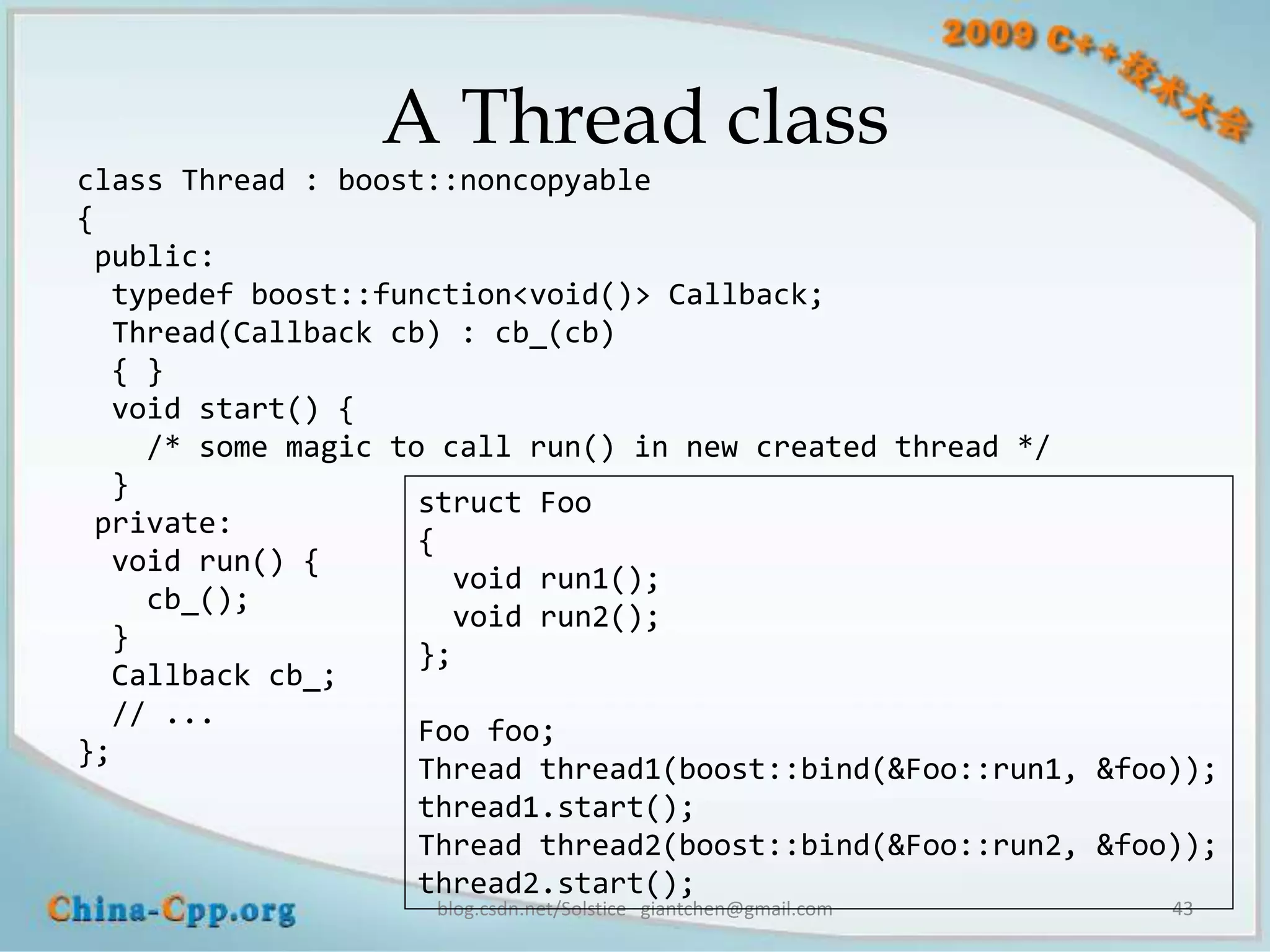A Thread class
class Thread : boost::noncopyable
{
 public:
  typedef boost::function<void()> Callback;
  Thread(Callback cb) : cb_(cb)
  { }
  void start() {
    /* some magic to call run() in new created thread */
  }
                    struct Foo
 private:
                    {
  void run() {
                      void run1();
    cb_();
                      void run2();
  }
                    };
  Callback cb_;
  // ...
                    Foo foo;
};
                    Thread thread1(boost::bind(&Foo::run1, &foo));
                    thread1.start();
                    Thread thread2(boost::bind(&Foo::run2, &foo));
                    thread2.start();
                    blog.csdn.net/Solstice giantchen@gmail.com   43
 