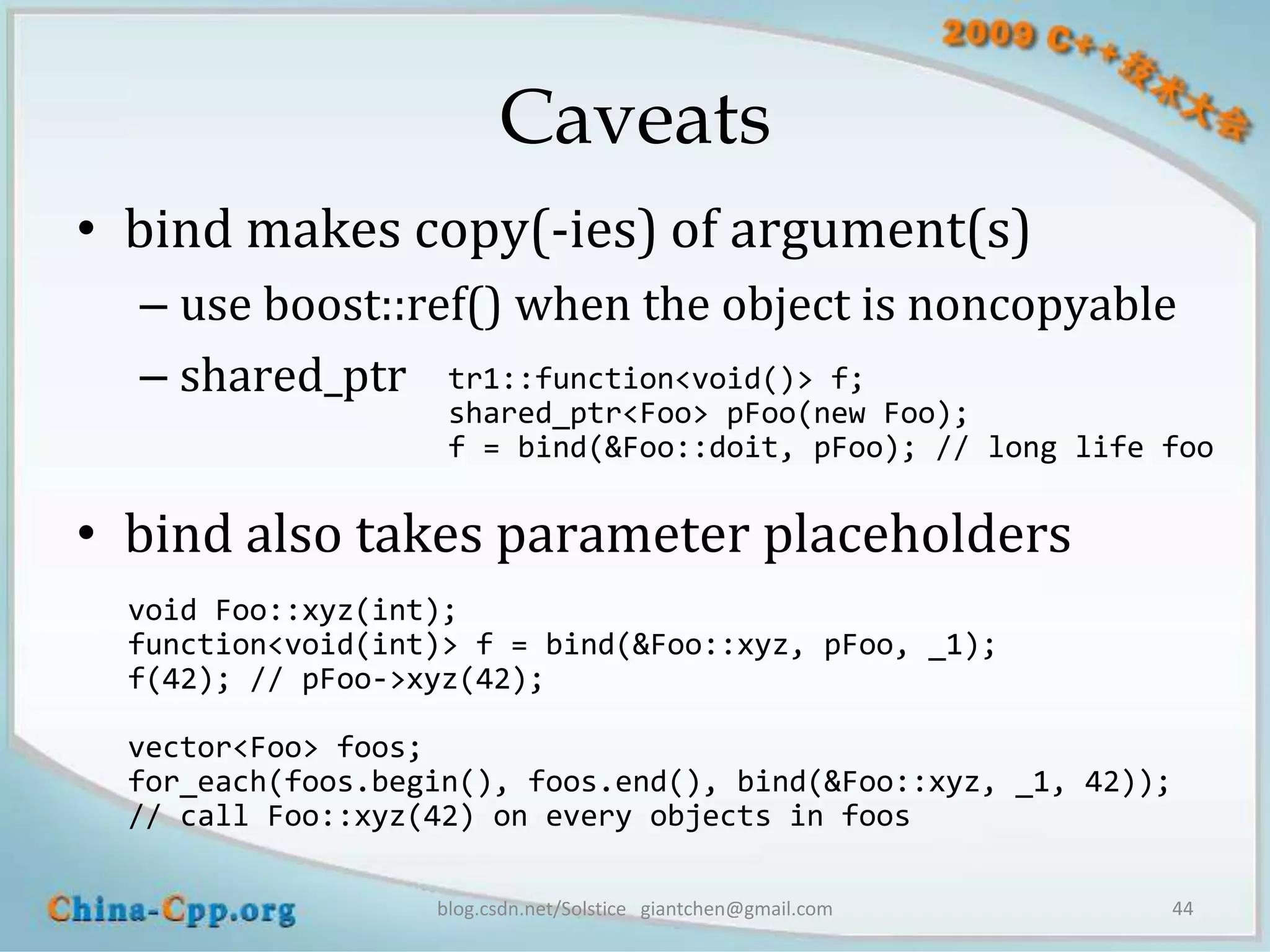 Caveats
• bind makes copy(-ies) of argument(s)
  – use boost::ref() when the object is noncopyable
  – shared_ptr tr1::function<void()> f;
                    shared_ptr<Foo> pFoo(new Foo);
                    f = bind(&Foo::doit, pFoo); // long life foo

• bind also takes parameter placeholders
  void Foo::xyz(int);
  function<void(int)> f = bind(&Foo::xyz, pFoo, _1);
  f(42); // pFoo->xyz(42);

  vector<Foo> foos;
  for_each(foos.begin(), foos.end(), bind(&Foo::xyz, _1, 42));
  // call Foo::xyz(42) on every objects in foos

                   blog.csdn.net/Solstice giantchen@gmail.com    44
 