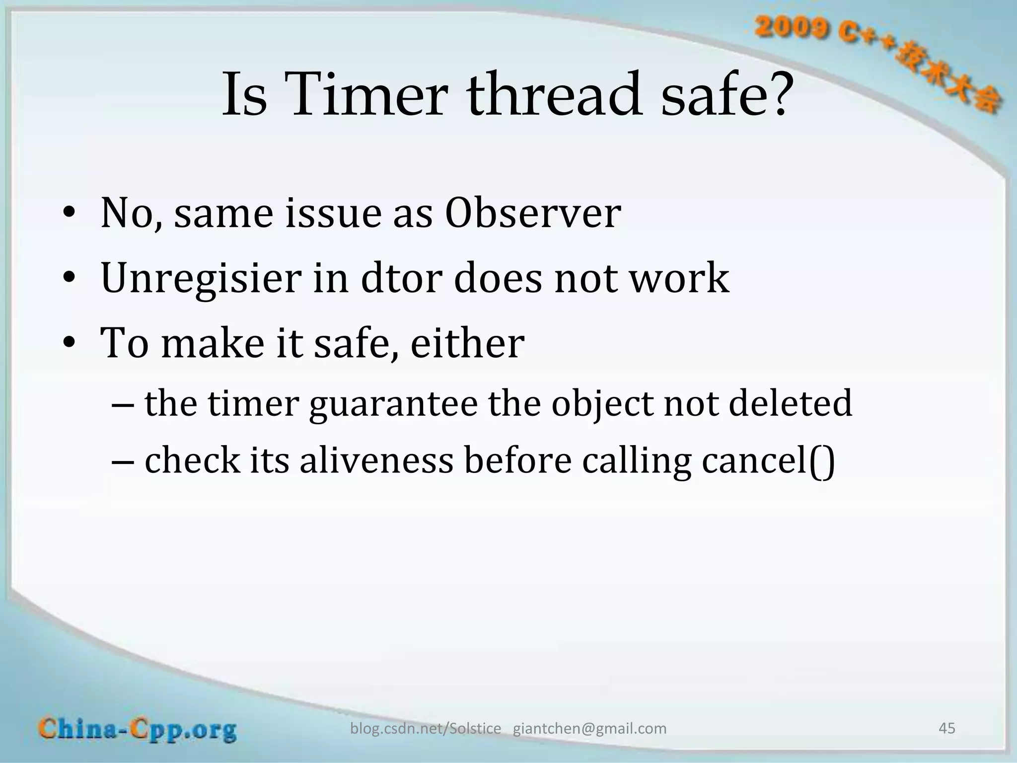 Is Timer thread safe?
• No, same issue as Observer
• Unregisier in dtor does not work
• To make it safe, either
  – the timer guarantee the object not deleted
  – check its aliveness before calling cancel()




                blog.csdn.net/Solstice giantchen@gmail.com   45
 