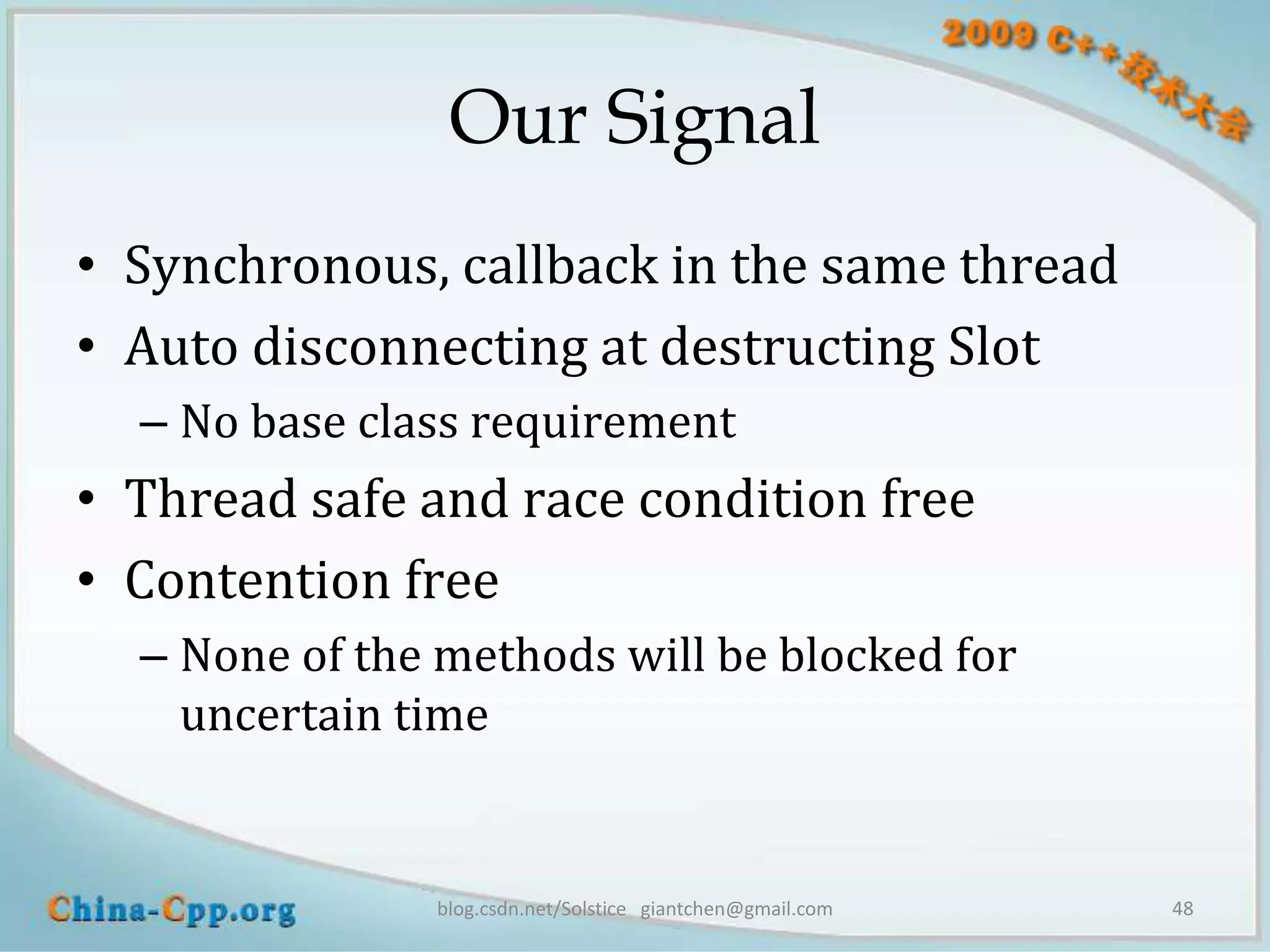 Our Signal
• Synchronous, callback in the same thread
• Auto disconnecting at destructing Slot
  – No base class requirement
• Thread safe and race condition free
• Contention free
  – None of the methods will be blocked for
    uncertain time


               blog.csdn.net/Solstice giantchen@gmail.com   48
 