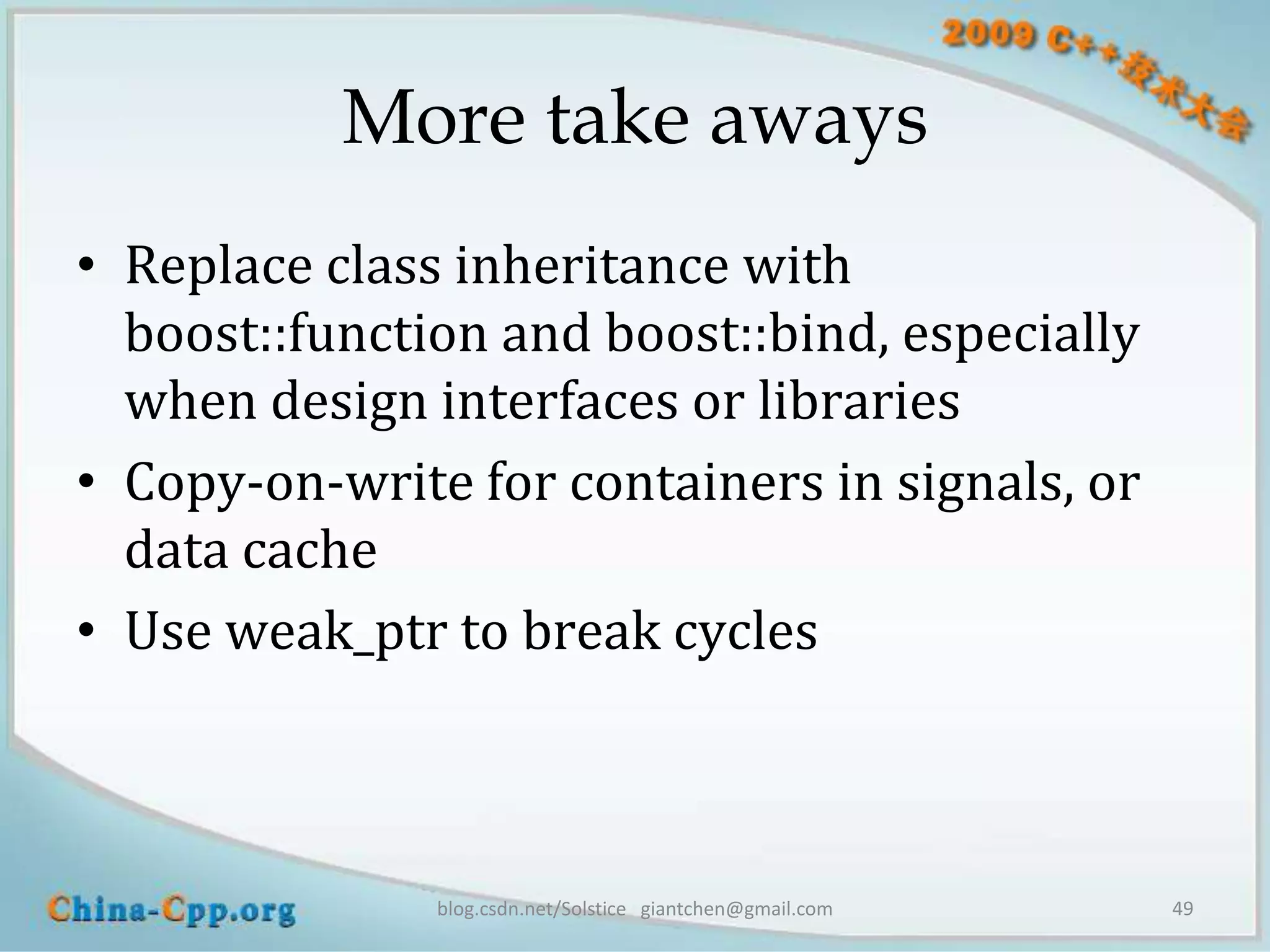 More take aways
• Replace class inheritance with
  boost::function and boost::bind, especially
  when design interfaces or libraries
• Copy-on-write for containers in signals, or
  data cache
• Use weak_ptr to break cycles



               blog.csdn.net/Solstice giantchen@gmail.com   49
 