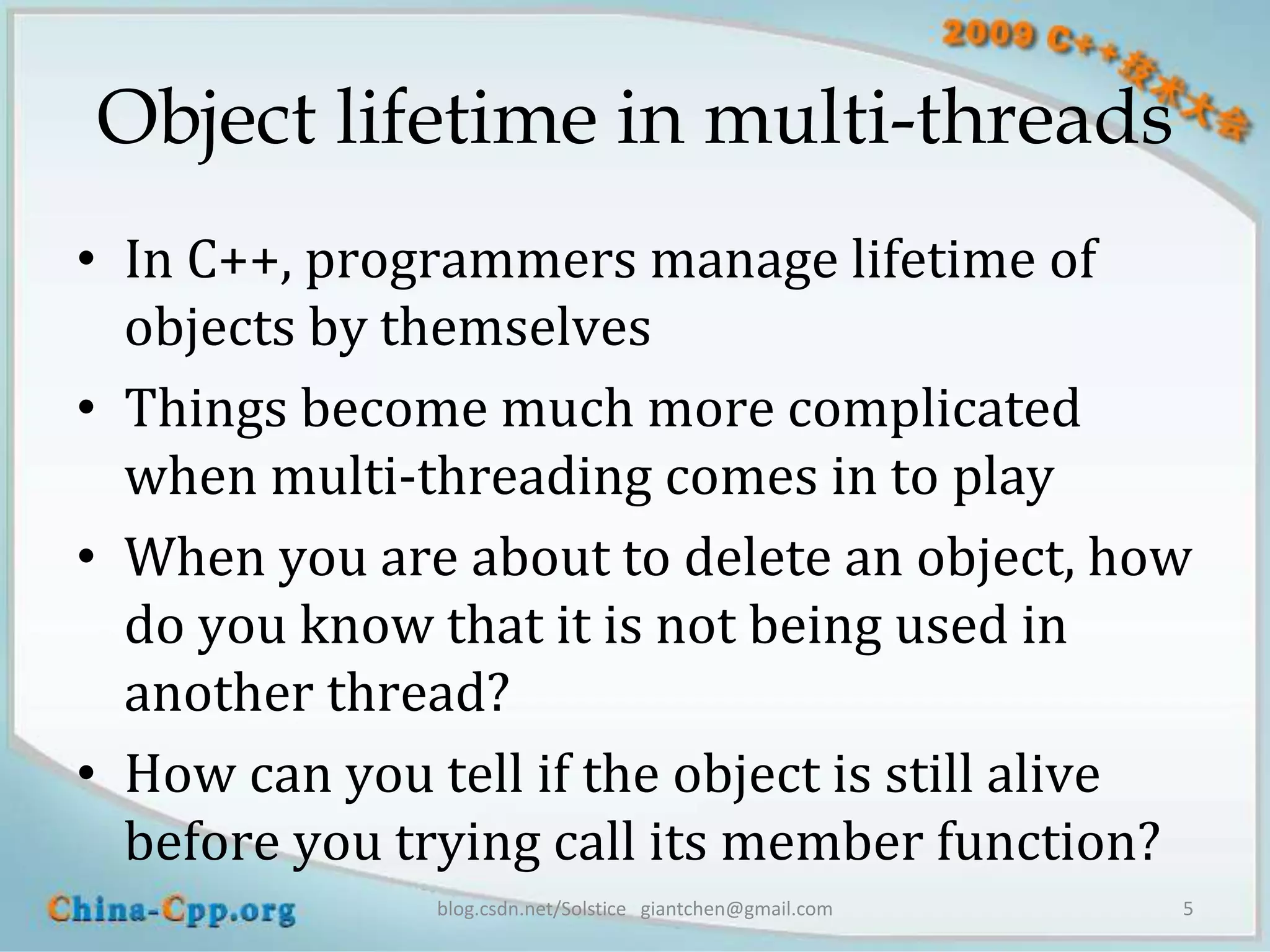 Object lifetime in multi-threads
• In C++, programmers manage lifetime of
  objects by themselves
• Things become much more complicated
  when multi-threading comes in to play
• When you are about to delete an object, how
  do you know that it is not being used in
  another thread?
• How can you tell if the object is still alive
  before you trying call its member function?
               blog.csdn.net/Solstice giantchen@gmail.com   5
 