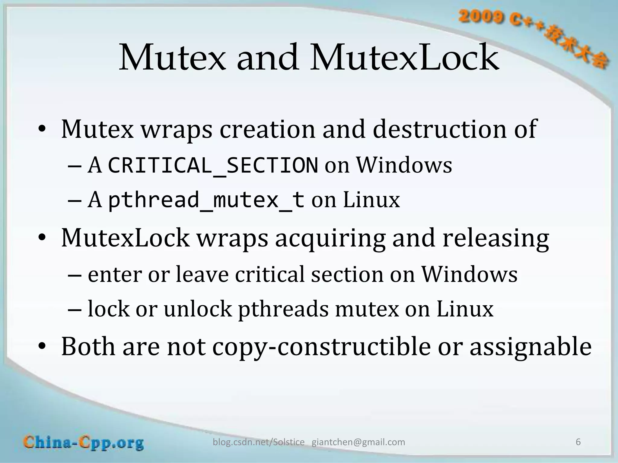 Mutex and MutexLock
• Mutex wraps creation and destruction of
  – A CRITICAL_SECTION on Windows
  – A pthread_mutex_t on Linux
• MutexLock wraps acquiring and releasing
  – enter or leave critical section on Windows
  – lock or unlock pthreads mutex on Linux
• Both are not copy-constructible or assignable


                blog.csdn.net/Solstice giantchen@gmail.com   6
 