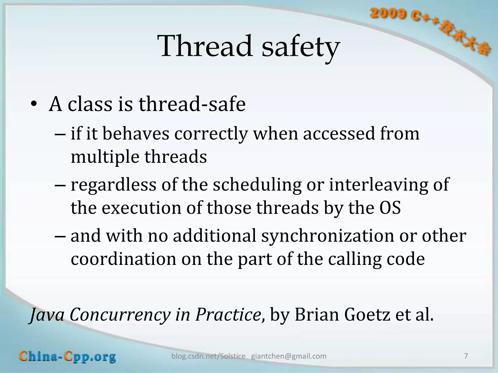 Thread safety
• A class is thread-safe
   – if it behaves correctly when accessed from
     multiple threads
   – regardless of the scheduling or interleaving of
     the execution of those threads by the OS
   – and with no additional synchronization or other
     coordination on the part of the calling code

Java Concurrency in Practice, by Brian Goetz et al.
                 blog.csdn.net/Solstice giantchen@gmail.com   7
 