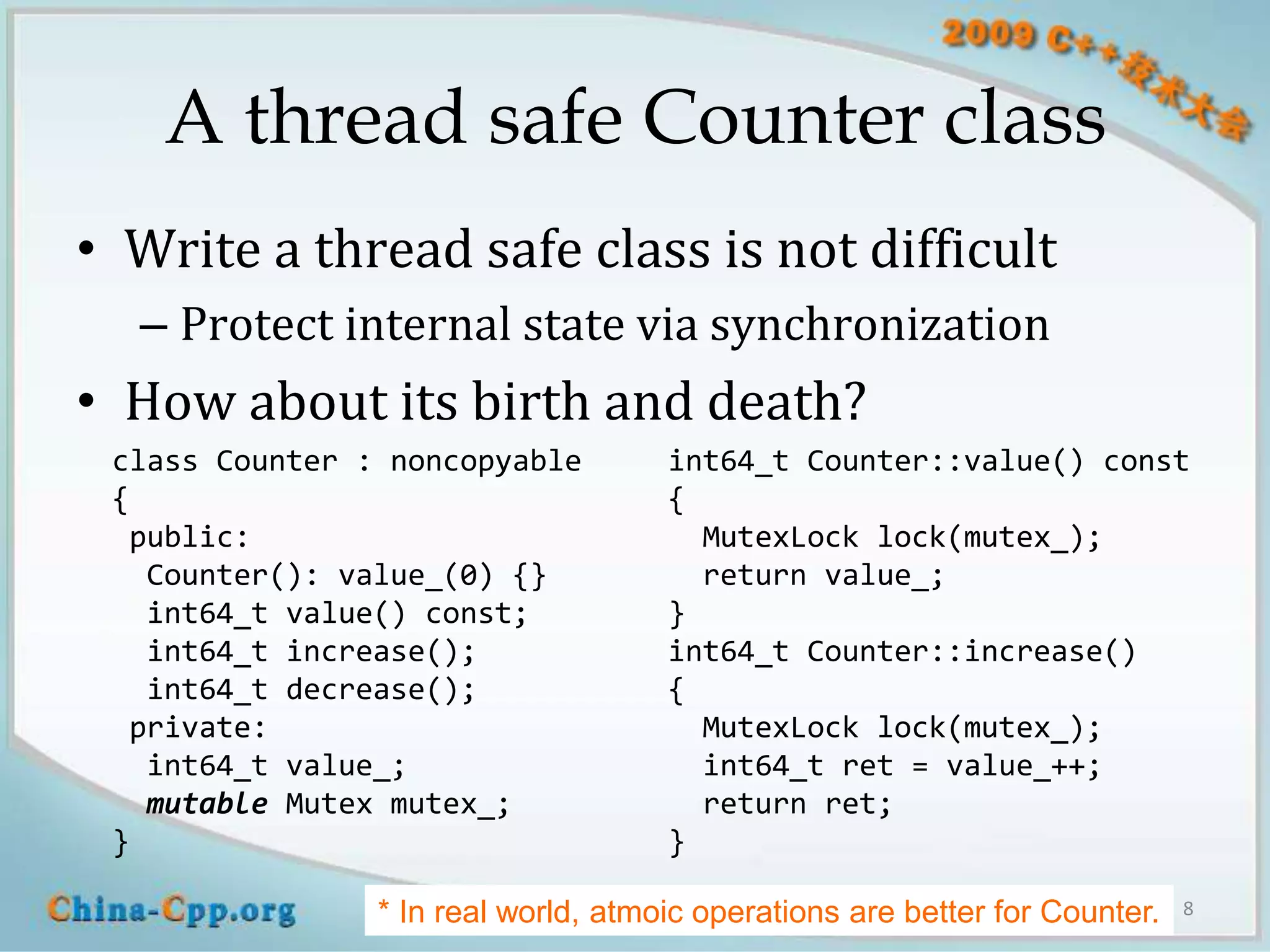 A thread safe Counter class
• Write a thread safe class is not difficult
  – Protect internal state via synchronization
• How about its birth and death?
 class Counter : noncopyable         int64_t Counter::value() const
 {                                   {
  public:                              MutexLock lock(mutex_);
   Counter(): value_(0) {}             return value_;
   int64_t value() const;            }
   int64_t increase();               int64_t Counter::increase()
   int64_t decrease();               {
  private:                             MutexLock lock(mutex_);
   int64_t value_;                     int64_t ret = value_++;
   mutable Mutex mutex_;               return ret;
 }                                   }

                     blog.csdn.net/Solstice giantchen@gmail.com
                * In real world, atmoic operations are better for Counter.   8
 