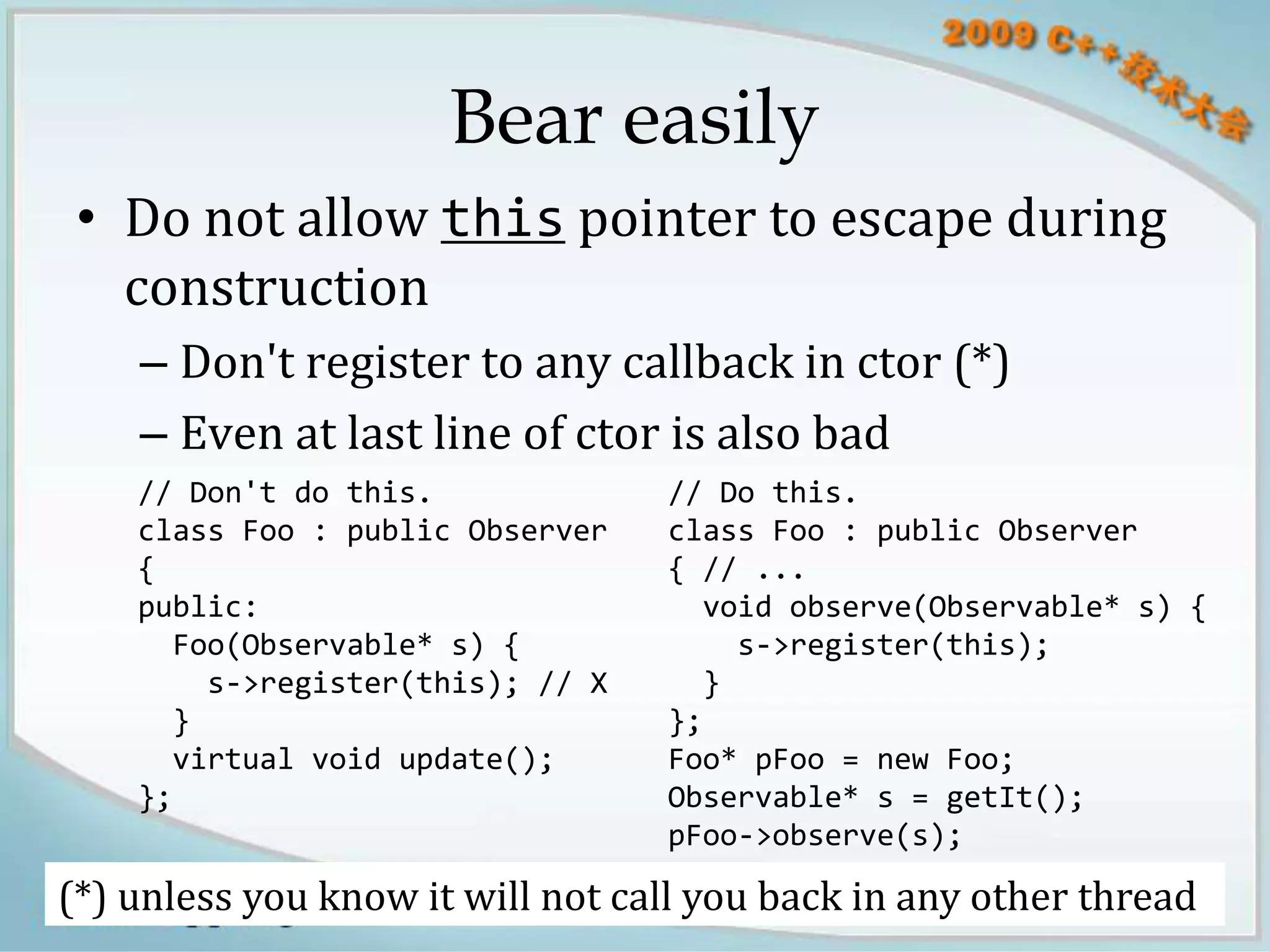 Bear easily
 • Do not allow this pointer to escape during
   construction
    – Don't register to any callback in ctor (*)
    – Even at last line of ctor is also bad
    // Don't do this.             // Do this.
    class Foo : public Observer   class Foo : public Observer
    {                             { // ...
    public:                         void observe(Observable* s) {
      Foo(Observable* s) {            s->register(this);
        s->register(this); // X     }
      }                           };
      virtual void update();      Foo* pFoo = new Foo;
    };                            Observable* s = getIt();
                                  pFoo->observe(s);

(*) unless you know it will not call you back in any other thread
                     blog.csdn.net/Solstice giantchen@gmail.com 9
 
