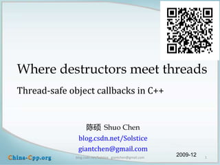 Where destructors meet threads
Thread-safe object callbacks in C++


                 陈硕 Shuo Chen
              blog.csdn.net/Solstice
              giantchen@gmail.com
             blog.csdn.net/Solstice giantchen@gmail.com
                                                          2009-12   1
 