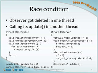 Race condition
• Observer got deleted in one thread
• Calling its update() in another thread
struct Observable                struct Observer
{                                {
  void register(Observer* x);      virtual void update() = 0;
  void unregister(Observer* x);    void observe(Observable* s) {
  void notifyObservers() {           s->register(this);
    for each Observer* x:            subject_ = s;
      x->update(); // (1)          }
  }                                virtual ~Observer() {
  // ...                             // (2)
}                                    subject_->unregister(this);
                                   }
reach (2), switch to (1)           Observable* subject_;
Worse: Observer is a base class. };
                    blog.csdn.net/Solstice giantchen@gmail.com   15
 