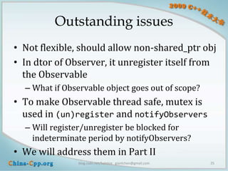 Outstanding issues
• Not flexible, should allow non-shared_ptr obj
• In dtor of Observer, it unregister itself from
  the Observable
  – What if Observable object goes out of scope?
• To make Observable thread safe, mutex is
  used in (un)register and notifyObservers
  – Will register/unregister be blocked for
    indeterminate period by notifyObservers?
• We will address them in Part II
                blog.csdn.net/Solstice giantchen@gmail.com   25
 