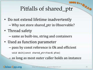 Pitfalls of shared_ptr
• Do not extend lifetime inadvertently
  – Why not store shared_ptr in Observable?
• Thread safety
  – same as built-ins, string and containers
• Used as function parameter
  – pass by const reference is Ok and efficient
    void doit(const shared_ptr<Foo>& pFoo)

  – as long as most outer caller holds an instance

                   blog.csdn.net/Solstice giantchen@gmail.com   26
 