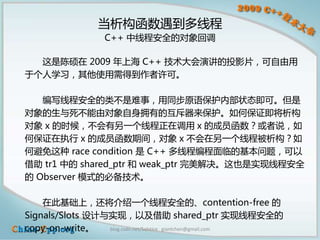 当析构函数遇到多线程
                  C++ 中线程安全的对象回调

  这是陈硕在 2009 年上海 C++ 技术大会演讲的投影片，可自由用
于个人学习，其他使用需得到作者许可。

   编写线程安全的类不是难事，用同步原语保护内部状态即可。但是
对象的生与死不能由对象自身拥有的互斥器来保护。如何保证即将析构
对象 x 的时候，不会有另一个线程正在调用 x 的成员函数？或者说，如
何保证在执行 x 的成员函数期间，对象 x 不会在另一个线程被析构？如
何避免这种 race condition 是 C++ 多线程编程面临的基本问题，可以
借助 tr1 中的 shared_ptr 和 weak_ptr 完美解决。这也是实现线程安全
的 Observer 模式的必备技术。

    在此基础上，还将介绍一个线程安全的、contention-free 的
Signals/Slots 设计与实现，以及借助 shared_ptr 实现线程安全的
copy-on-write。   blog.csdn.net/Solstice giantchen@gmail.com
 