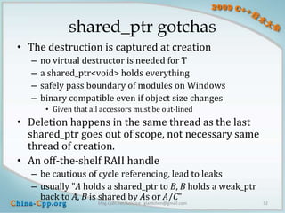 shared_ptr gotchas
• The destruction is captured at creation
   –   no virtual destructor is needed for T
   –   a shared_ptr<void> holds everything
   –   safely pass boundary of modules on Windows
   –   binary compatible even if object size changes
        • Given that all accessors must be out-lined
• Deletion happens in the same thread as the last
  shared_ptr goes out of scope, not necessary same
  thread of creation.
• An off-the-shelf RAII handle
   – be cautious of cycle referencing, lead to leaks
   – usually "A holds a shared_ptr to B, B holds a weak_ptr
     back to A, B is shared by As or A/C"
                       blog.csdn.net/Solstice giantchen@gmail.com   32
 
