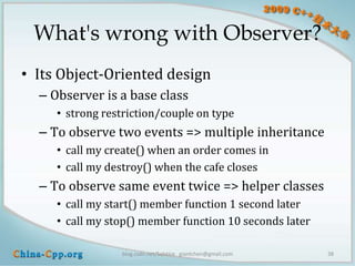 What's wrong with Observer?
• Its Object-Oriented design
  – Observer is a base class
     • strong restriction/couple on type
  – To observe two events => multiple inheritance
     • call my create() when an order comes in
     • call my destroy() when the cafe closes
  – To observe same event twice => helper classes
     • call my start() member function 1 second later
     • call my stop() member function 10 seconds later

                 blog.csdn.net/Solstice giantchen@gmail.com   38
 