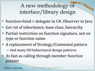 A new methodology of
         interface/library design
• function+bind = delegate in C#, Observer in Java
• Get rid of inheritance, base class, hierarchy
• Partial restriction on function signature, not on
  type or function name
• A replacement of Strategy/Command pattern
  – And many OO behavioural design patterns
• As fast as calling through member function
  pointer
                 blog.csdn.net/Solstice giantchen@gmail.com   42
 
