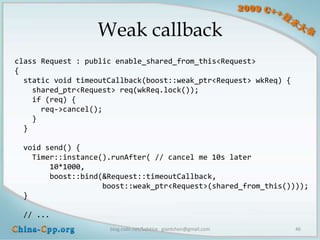 Weak callback
class Request : public enable_shared_from_this<Request>
{
  static void timeoutCallback(boost::weak_ptr<Request> wkReq) {
    shared_ptr<Request> req(wkReq.lock());
    if (req) {
      req->cancel();
    }
  }

 void send() {
   Timer::instance().runAfter( // cancel me 10s later
       10*1000,
       boost::bind(&Request::timeoutCallback,
                   boost::weak_ptr<Request>(shared_from_this())));
 }

 // ...
                     blog.csdn.net/Solstice giantchen@gmail.com   46
 