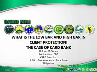 WHAT IS THE LOW BAR AND HIGH BAR IN
         CLIENT PROTECTION!
       THE CASE OF CARD BANK
                 Dolores M. Torres
                President and CEO
                  CARD Bank, Inc.
        A Microfinance-oriented Rural Bank
                    Philippines
                                “Matatag na Bukas sa Bawat
                                Pamilya”
 