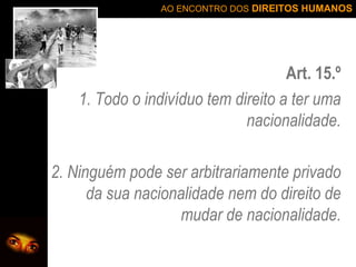 Art. 15.º 1. Todo o indivíduo tem direito a ter uma nacionalidade. 2. Ninguém pode ser arbitrariamente privado da sua nacionalidade nem do direito de mudar de nacionalidade. 
