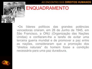 Os líderes políticos das grandes potências vencedoras criaram, em 26 de Junho de 1945, em São Francisco, a ONU (Organização das Nações Unidas) e confiaram-lhe a tarefa de evitar uma terceira guerra mundial e de promover a paz entre as nações, consideraram que a promoção dos “direitos naturais” do homem fosse a condição necessária para uma paz duradoura . ENQUADRAMENTO 