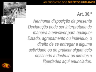 Art. 30.º Nenhuma disposição da presente Declaração pode ser interpretada de maneira a envolver para qualquer Estado, agrupamento ou indivíduo, o direito de se entregar a alguma actividade ou de praticar algum acto destinado a destruir os direitos e liberdades aqui enunciados. 