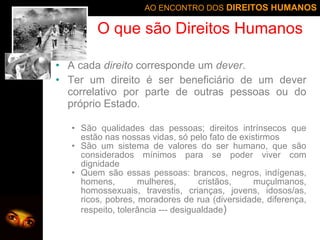 O que são Direitos Humanos A cada  direito  corresponde um  dever . Ter um direito é ser beneficiário de um dever correlativo por parte de outras pessoas ou do próprio Estado.  S ã o qualidades das pessoas; direitos intrínsecos que est ã o nas nossas vidas, só pelo fato de existirmos S ã o um sistema de valores do ser humano, que s ão  considerados mínimos para se poder viver com dignidade Quem são essas pessoas: brancos, negros, indígenas, homens, mulheres, cristãos, muçulmanos, homossexuais, travestis, crianças, jovens, idosos/as, ricos, pobres, moradores de rua (diversidade, diferença, respeito, tolerância --- desigualdade ) 
