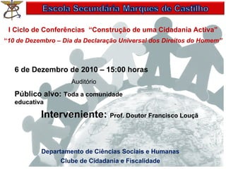I Ciclo de Conferências  “Construção de uma Cidadania Activa” “ 10 de Dezembro – Dia da Declaração Universal dos Direitos do Homem” Interveniente:  Prof. Doutor Francisco Louçã Departamento de Ciências Sociais e Humanas Clube de Cidadania e Fiscalidade 6 de Dezembro de 2010 – 15:00 horas Auditório Público alvo:  Toda a comunidade educativa 