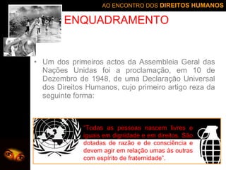 Um dos primeiros actos da Assembleia Geral das Nações Unidas foi a proclamação, em 10 de Dezembro de 1948, de uma Declaração Universal dos Direitos Humanos, cujo primeiro artigo reza da seguinte forma:  ENQUADRAMENTO “ Todas as pessoas nascem livres e iguais em dignidade e em direitos. São dotadas de razão e de consciência e devem agir em relação umas às outras com espírito de fraternidade”. 