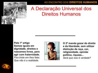A Declaração Universal dos Direitos Humanos Pelo 1º artigo Somos iguais em dignidade, direitos e nascemos livres, para agir com fraternidade. Fico triste em lhes falar, Que não é a realidade. O 2º manda gozar do direito e da liberdade, sem utilizar distinção de raça, cor, religiosidade, opinião política, riqueza... Será que isso é verdade? 