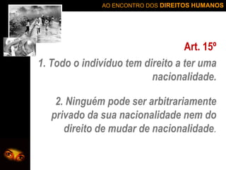 AO ENCONTRO DOS DIREITOS HUMANOS

Art. 15º
1. Todo o indivíduo tem direito a ter uma
nacionalidade.
2. Ninguém pode ser arbitrariamente
privado da sua nacionalidade nem do
direito de mudar de nacionalidade.

 