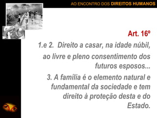 AO ENCONTRO DOS DIREITOS HUMANOS

Art. 16º
1.e 2. Direito a casar, na idade núbil,
ao livre e pleno consentimento dos
futuros esposos...
3. A família é o elemento natural e
fundamental da sociedade e tem
direito à proteção desta e do
Estado.

 