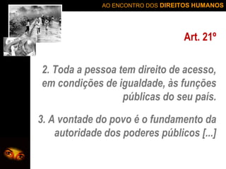 AO ENCONTRO DOS DIREITOS HUMANOS

Art. 21º
2. Toda a pessoa tem direito de acesso,
em condições de igualdade, às funções
públicas do seu país.
3. A vontade do povo é o fundamento da
autoridade dos poderes públicos [...]

 