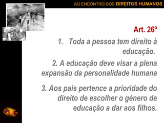 AO ENCONTRO DOS DIREITOS HUMANOS

Art. 26º
1. Toda a pessoa tem direito à
educação.
2. A educação deve visar a plena
expansão da personalidade humana
3. Aos pais pertence a prioridade do
direito de escolher o género de
educação a dar aos filhos.

 