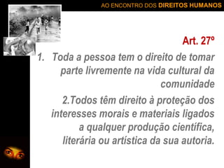 AO ENCONTRO DOS DIREITOS HUMANOS

Art. 27º
1. Toda a pessoa tem o direito de tomar
parte livremente na vida cultural da
comunidade
2.Todos têm direito à proteção dos
interesses morais e materiais ligados
a qualquer produção científica,
literária ou artística da sua autoria.

 