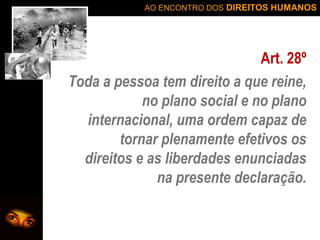 AO ENCONTRO DOS DIREITOS HUMANOS

Art. 28º
Toda a pessoa tem direito a que reine,
no plano social e no plano
internacional, uma ordem capaz de
tornar plenamente efetivos os
direitos e as liberdades enunciadas
na presente declaração.

 