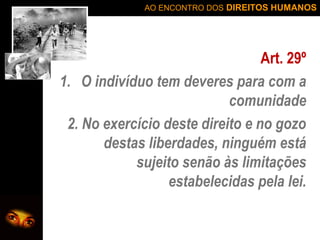 AO ENCONTRO DOS DIREITOS HUMANOS

Art. 29º
1. O indivíduo tem deveres para com a
comunidade
2. No exercício deste direito e no gozo
destas liberdades, ninguém está
sujeito senão às limitações
estabelecidas pela lei.

 