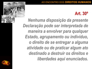 AO ENCONTRO DOS DIREITOS HUMANOS

Art. 30º
Nenhuma disposição da presente
Declaração pode ser interpretada de
maneira a envolver para qualquer
Estado, agrupamento ou indivíduo,
o direito de se entregar a alguma
atividade ou de praticar algum ato
destinado a destruir os direitos e
liberdades aqui enunciados.

 