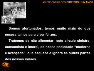 AO ENCONTRO DOS DIREITOS HUMANOS

Somos afortunados, temos muito mais do que
necessitamos para viver felizes.
Tratemos de não alimentar este círculo sinistro,
consumista e imoral, da nossa sociedade “moderna
e avançada” que esquece e ignora as outras partes
dos nossos irmãos.

 