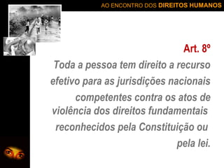 AO ENCONTRO DOS DIREITOS HUMANOS

Art. 8º
Toda a pessoa tem direito a recurso
efetivo para as jurisdições nacionais
competentes contra os atos de
violência dos direitos fundamentais
reconhecidos pela Constituição ou
pela lei.

 