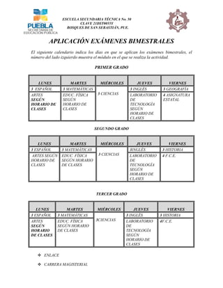 ESCUELA SECUNDARIA TÉCNICA No. 50
CLAVE 21DST0055Y
BOSQUES DE SAN SEBASTIÁN, PUE.
APLICACIÓN EXÁMENES BIMESTRALES
El siguiente calendario indica los días en que se aplican los exámenes bimestrales, el
número del lado izquierdo muestra el módulo en el que se realiza la actividad.
PRIMER GRADO
LUNES MARTES MIÉRCOLES JUEVES VIERNES
3 ESPAÑOL 3 MATEMÁTICAS
3 CIENCIAS
3 INGLÉS 3 GEOGRAFÍA
ARTES
SEGÚN
HORARIO DE
CLASES
EDUC. FÍSICA
SEGÚN
HORARIO DE
CLASES
LABORATORIO
DE
TECNOLOGÍA
SEGÚN
HORARIO DE
CLASES
4 ASIGNATURA
ESTATAL
SEGUNDO GRADO
LUNES MARTES MIÉRCOLES JUEVES VIERNES
3 ESPAÑOL 3 MATEMÁTICAS
3 CIENCIAS
3INGLÉS 3 HISTORIA
ARTES SEGÚN
HORARIO DE
CLASES
EDUC. FÍSICA
SEGÚN HORARIO
DE CLASES
LABORATORIO
DE
TECNOLOGÍA
SEGÚN
HORARIO DE
CLASES
4 F.C.E.
TERCER GRADO
 ENLACE
 CARRERA MAGISTERIAL
LUNES MARTES MIÉRCOLES JUEVES VIERNES
3 ESPAÑOL 3 MATEMÁTICAS
3CIENCIAS
3 INGLÉS 3 HISTORIA
ARTES
SEGÚN
HORARIO
DE CLASES
EDUC. FÍSICA
SEGÚN HORARIO
DE CLASES
LABORATORIO
DE
TECNOLOGÍA
SEGÚN
HORARIO DE
CLASES
4F.C.E.
 